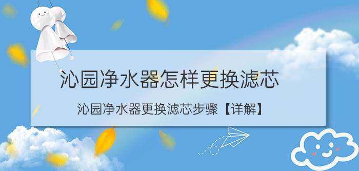 沁园净水器怎样更换滤芯 沁园净水器更换滤芯步骤【详解】